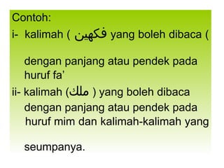 Contoh: i-  kalimah (   فكهين ) yang boleh dibaca  dengan panjang atau pendek pada  huruf fa’ ii- kalimah ( ملك   ) yang boleh dibaca  dengan panjang atau pendek pada  huruf mim dan kalimah-kalimah yang  seumpanya. 