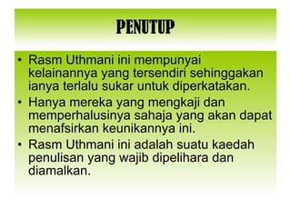 PENUTUP Rasm Uthmani ini mempunyai kelainannya yang tersendiri sehinggakan ianya terlalu sukar untuk diperkatakan. Hanya mereka yang mengkaji dan memperhalusinya sahaja yang akan dapat menafsirkan keunikannya ini. Rasm Uthmani ini adalah suatu kaedah penulisan yang wajib dipelihara dan diamalkan. 