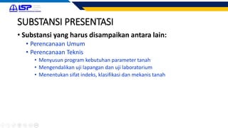 SUBSTANSI PRESENTASI
• Substansi yang harus disampaikan antara lain:
• Perencanaan Umum
• Perencanaan Teknis
• Menyusun program kebutuhan parameter tanah
• Mengendalikan uji lapangan dan uji laboratorium
• Menentukan sifat indeks, klasifikasi dan mekanis tanah
 