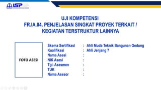 UJI KOMPETENSI
FR.IA.04. PENJELASAN SINGKAT PROYEK TERKAIT /
KEGIATAN TERSTRUKTUR LAINNYA
FOTO ASESI
Skema Sertifikasi : Ahli Muda Teknik Bangunan Gedung
Kualifikasi : Ahli Jenjang 7
Nama Asesi :
NIK Asesi :
Tgl. Asesmen :
TUK :
Nama Asesor :
 