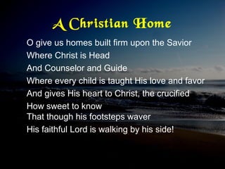 A Christian Home
O give us homes built firm upon the Savior
Where Christ is Head
And Counselor and Guide
Where every child is taught His love and favor
And gives His heart to Christ, the crucified
How sweet to know
That though his footsteps waver
His faithful Lord is walking by his side!
 