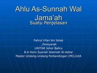 Ahlu As-Sunnah Wal Jama’ah Suatu Penjelasan Fahrul Irfan bin Ishak Pensyarah,  UNITAR Johor Bahru B.A Hons Syariah Islamiah Al-Azhar Master Undang-Undang Perbandingan (MCL)UIA 