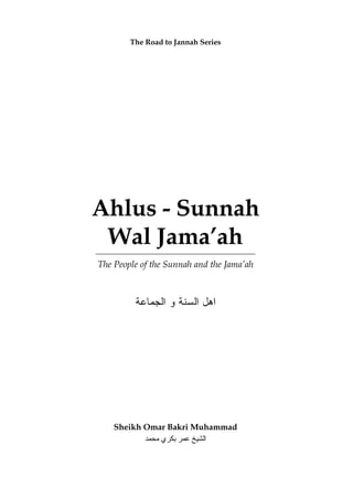 The Road to Jannah Series




Ahlus - Sunnah
 Wal Jama’ah
The People of the Sunnah and the Jama’ah



         ‫ﺍﻫل ﺍﻟﺴﻨﺔ ﻭ ﺍﻟﺠﻤﺎﻋﺔ‬




    Sheikh Omar Bakri Muhammad
           ‫اﻟﺸﻴﺦ ﻋﻤﺮ ﺑﻜﺮي ﻣﺤﻤﺪ‬
 