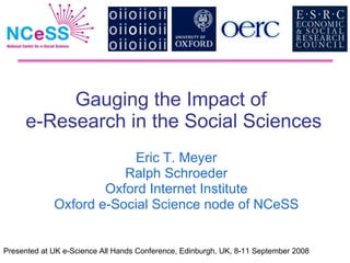 Gauging the Impact of  e-Research in the Social Sciences Eric T. Meyer Ralph Schroeder Oxford Internet Institute Oxford e-Social Science node of NCeSS Presented at UK e-Science All Hands Conference, Edinburgh, UK, 8-11 September 2008 