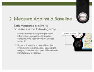 2. Measure Against a Baseline
  Beth measures a driver’s
  baselines in the following ways:
   1.	Drivers may pre-program personal         LICENSE SCANNER


      information, as well as itineraries,
      contacts, and restrictions for drivers
      under 21.
   2.	Driver’s license is scanned into the
      system where name, age, sex, height,
      weight, address, and past offenses are
      immediately available.
 