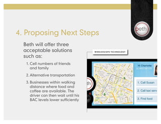 4. Proposing Next Steps
  Beth will offer three
  acceptable solutions                 WIRELESS/GPS TECHNOLOGY

  such as:
   1.	Cell numbers of friends
      and family
   2.	Alternative transportation
   3.	Businesses within walking                                  1. Call Susan
      distance where food and
      coffee are available. The                                  2. Call taxi serv
      driver can then wait until his
      BAC levels lower sufficiently                              3. Find food
 