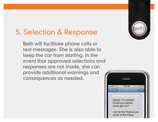 5. Selection & Response
  Beth will facilitate phone calls or
  text messages. She is also able to
  keep the car from starting. In the
  event that approved selections and
  responses are not made, she can
  provide additional warnings and
  consequences as needed.
 
