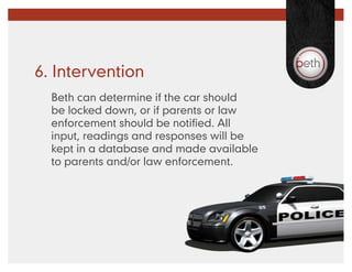 6. Intervention
  Beth can determine if the car should
  be locked down, or if parents or law
  enforcement should be notified. All
  input, readings and responses will be
  kept in a database and made available
  to parents and/or law enforcement.
 