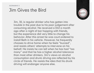 SCENARIO 3


Jim Gives the Bird

    Jim, 30, is regular drinker who has gotten into
    trouble in the past due to his poor judgement after
    consuming alcohol. He received a DUI a month
    ago after a night of bar hopping with friends,
    but the experience did very little to change his
    behavior. After this arrest he was court-ordered to
    install Beth in his vehicle. However, he frequently
    chooses to drive home when he feels “buzzed”,
    and resists others’ attempts to intervene on his
    behalf. He insists he can tell when he has had “too
    many” and that he has a higher alcohol tolerance
    than most other drinkers. Jim’s views on alcohol
    consumption and drunk driving are reﬂected by his
    circle of friends. He resists the idea that his drunk
    driving will endanger anyone else.
 