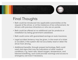 Final Thoughts
•	 Beth could be introduced into applicable automobiles at the
   request of the driver, or at the insistence of law enforcement, for
   drivers with previous infractions or who are on parole.
•	 Beth could be offered at no additional cost for products or
   installation by being government subsidized.
•	 Beth could come with guaranteed savings on auto insurance.
•	 Legal accident leniency may be given, in the event of a ticket
   or accident, if the system did not accurately read or deter the
   driver from driving.
•	 Additional benefits: through present technology, Beth could
   read vital signs that may be indications of other medical
   conditions, e.g. heart rate, blood oxygen, temperature, and
   labored breathing, and could provide warnings and access to
   emergency services if necessary.
 