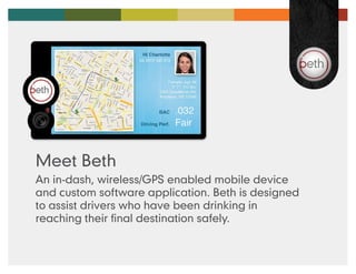Meet Beth
An in-dash, wireless/GPS enabled mobile device
and custom software application. Beth is designed
to assist drivers who have been drinking in
reaching their final destination safely.
 