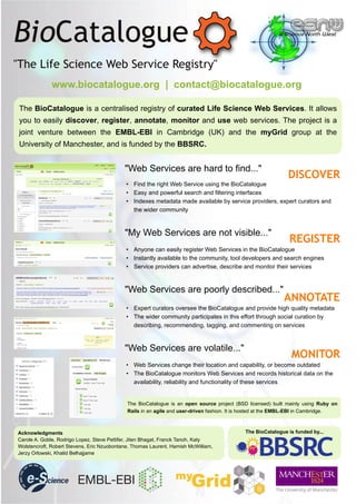 www.biocatalogue.org | contact@biocatalogue.org

The BioCatalogue is a centralised registry of curated Life Science Web Services. It allows
you to easily discover, register, annotate, monitor and use web services. The project is a
joint venture between the EMBL-EBI in Cambridge (UK) and the myGrid group at the
University of Manchester, and is funded by the BBSRC.


                                            "Web Services are hard to find..."
                                                                                                              DISCOVER
                                             • Find the right Web Service using the BioCatalogue
                                             • Easy and powerful search and filtering interfaces
                                             • Indexes metadata made available by service providers, expert curators and
                                               the wider community



                                            "My Web Services are not visible..."
                                                                                                              REGISTER
                                             • Anyone can easily register Web Services in the BioCatalogue
                                             • Instantly available to the community, tool developers and search engines
                                             • Service providers can advertise, describe and monitor their services



                                            "Web Services are poorly described..."
                                                                                                            ANNOTATE
                                             • Expert curators oversee the BioCatalogue and provide high quality metadata
                                             • The wider community participates in this effort through social curation by
                                               describing, recommending, tagging, and commenting on services



                                            "Web Services are volatile..."
                                                                                                               MONITOR
                                             • Web Services change their location and capability, or become outdated
                                             • The BioCatalogue monitors Web Services and records historical data on the
                                               availability, reliability and functionality of these services


                                             The BioCatalogue is an open source project (BSD licensed) built mainly using Ruby on
                                             Rails in an agile and user-driven fashion. It is hosted at the EMBL-EBI in Cambridge.



Acknowledgments                                                                             The BioCatalogue is funded by...
Carole A. Goble, Rodrigo Lopez, Steve Pettifer, Jiten Bhagat, Franck Tanoh, Katy
Wolstencroft, Robert Stevens, Eric Nzuobontane, Thomas Laurent, Hamish McWilliam,
Jerzy Orlowski, Khalid Belhajjame
 