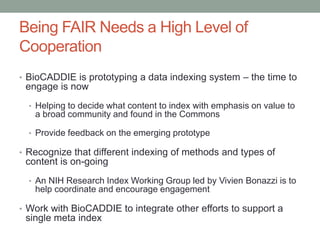 Being FAIR Needs a High Level of
Cooperation
• BioCADDIE is prototyping a data indexing system – the time to
engage is now
• Helping to decide what content to index with emphasis on value to
a broad community and found in the Commons
• Provide feedback on the emerging prototype
• Recognize that different indexing of methods and types of
content is on-going
• An NIH Research Index Working Group led by Vivien Bonazzi is to
help coordinate and encourage engagement
• Work with BioCADDIE to integrate other efforts to support a
single meta index
 