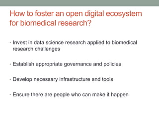 How to foster an open digital ecosystem
for biomedical research?
• Invest in data science research applied to biomedical
research challenges
• Establish appropriate governance and policies
• Develop necessary infrastructure and tools
• Ensure there are people who can make it happen
 