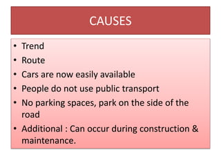 CAUSES
• Trend
• Route
• Cars are now easily available
• People do not use public transport
• No parking spaces, park on the side of the
road
• Additional : Can occur during construction &
maintenance.
 