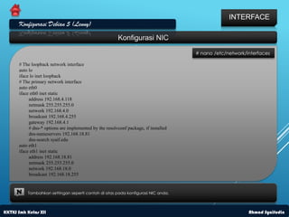 INTERFACE
      Konfigurasi Debian 5 (Lenny)
                                                        Konfigurasi NIC

                                                                                     # nano /etc/network/interfaces

      # The loopback network interface
      auto lo
      iface lo inet loopback
      # The primary network interface
      auto eth0
      iface eth0 inet static
           address 192.168.4.118
           netmask 255.255.255.0
           network 192.168.4.0
           broadcast 192.168.4.255
           gateway 192.168.4.1
           # dns-* options are implemented by the resolvconf package, if installed
           dns-nameservers 192.168.18.81
           dns-search syaif.edu
      auto eth1
      iface eth1 inet static
           address 192.168.18.81
           netmask 255.255.255.0
           network 192.168.18.0
           broadcast 192.168.18.255


     N    Tambahkan settingan seperti contoh di atas pada konfigurasi NIC anda.



KKTKJ Smk Kelas XII                                                                                       Ahmad Syaifudin
 