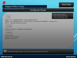 ROUTING
      Konfigurasi Debian 5 (Lenny)
                                                   Konfigurasi Router

                                                                                             # nano /etc/rc.local
      ========                                                                               # nano /etc/sysctl.conf
      • rc.local                                                                             # nano /etc/resolv.conf
      ========
      iptables -t nat -A POSTROUTING -o eth0 -j MASQUERADE
      iptables -t nat -A PREROUTING -s 192.168.18.0/24 -p tcp --dport 80 -j REDIRECT --to-ports 3128
      echo "1" > /proc/sys/net/ipv4/ip_forward
      ==========
      • sysctl.conf
      ==========
      net.ipv4.ip_forward = 1 (hilangkan tanda pagarnya)
      ==========
      • resolv.conf
      ==========
      search syaif.edu
      nameserver 192.168.18.81
      nameserver 192.168.4.1




     N    Tambahkan settingan seperti contoh di atas pada konfigurasi PC-Router anda.



KKTKJ Smk Kelas XII                                                                                              Ahmad Syaifudin
 