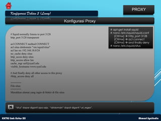 PROXY
      Konfigurasi Debian 5 (Lenny)
                                                          Konfigurasi Proxy

                                                                                   # apt-get install squid
      # Squid normally listens to port 3128                                        # nano /etc/squid/squid.conf
                                                                                      (Ctrl+w)  http_port 3128
      http_port 3128 transparent
                                                                                      (Ctrl+w)  acl connect
                                                                                      (Ctrl+w)  and finally deny
      acl CONNECT method CONNECT
      acl situs dstdomain "/etc/squid/situs"                                       # nano /etc/squid/situs
      acl lan src 192.168.18.0/24
      no_cache deny situs
      http_acces deny situs
      http_access allow lan
      cache_mgr saif@syaif.edu
      visible_hostname www.syaif.edu

      # And finally deny all other access to this proxy
      #http_access deny all

      =======
      File situs
      =======
      Masukkan alamat yang ingin di blokir di file situs




     N    “situs” dapar diganti apa saja, “dstdomain” dapat diganti “url_regex”.



KKTKJ Smk Kelas XII                                                                                     Ahmad Syaifudin
 