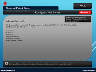 MAIL
      Konfigurasi Debian 5 (Lenny)
                                                 Konfigurasi Mail Server                                         Halaman 2

                                                                                                # dpkg-reconfigure postfix
      ======================                                                                    # nano /etc/postfix/main.cf
      dpkg-reconfigure postfix                                                                  # adduser admin
      ======================
      Ok  Internet Site  smkitsi.edu  biarkan kosong  tambahkan (,192.168.18.81/24)  No  tambahkan
      (,192.168.18.81/24)  No  0  +  ipv4

      ========
      • main.cf
      ========
      inet_interfaces = all
      inet_protocols = ipv4
      home_mailbox = Maildir/




     N    Setting Mail Server anda seperti settingan di atas, admin dapat diganti nama anda alias terserah.



KKTKJ Smk Kelas XII                                                                                                  Ahmad Syaifudin
 