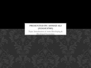 Topic: Introduction of some Developing &
Developed Economies
PRESENTED BY: AHMAD ALI
(S13A14U07001)
 