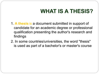 WHAT IS A THESIS?
1. A thesis is a document submitted in support of
candidate for an academic degree or professional
qualification presenting the author's research and
findings
2. In some countries/universities, the word "thesis"
is used as part of a bachelor's or master's course
 