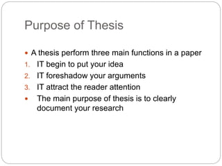 Purpose of Thesis
 A thesis perform three main functions in a paper
1. IT begin to put your idea
2. IT foreshadow your arguments
3. IT attract the reader attention
 The main purpose of thesis is to clearly
document your research
 