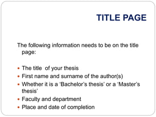 TITLE PAGE
The following information needs to be on the title
page:
 The title of your thesis
 First name and surname of the author(s)
 Whether it is a ‘Bachelor’s thesis’ or a ‘Master’s
thesis’
 Faculty and department
 Place and date of completion
 