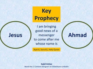 Jesus Ahmad
I am bringing
good news of a
messenger
to come after me
whose name is
Ayat 6, Sura 61, Holy Quran
Sajid Imtiaz
World No.1 Content Designer on SlideShare-LinkedIn
Key
Prophecy
 