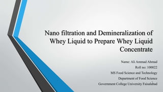 Nano filtration and Demineralization of
Whey Liquid to Prepare Whey Liquid
Concentrate
Name: Ali Ammad Ahmad
Roll no: 100022
MS Food Science and Technology
Department of Food Science
Government College University Faisalabad
1
 