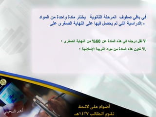 في باقي صفوف  المرحلة الثانوية  يختار مادة واحدة من المواد الدراسية التي لم يحصل فيها على النهاية الصغرى على  :-  ألاّ تقل درجته في هذه المادة عن  60%  من النهاية الصغرى ألاّ تكون هذه المادة من مواد التربية الإسلامية . 