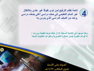 إتاحة نظام الترفيع لمن أبدى تفوقاً غير عادي بالانتقال عبر السلم التعليمي إلى صف دراسي أعلى بصف دراسي واحد من الصف الدراسي الذي يدرس به . وهذا موجود في اللائحة السابقة الا ان هناك توجه لتفعيلة ووردت له قواعد تنفيذية ضمن المذكرة التفسيرية والقواعد التنفيذية للائحة 4 