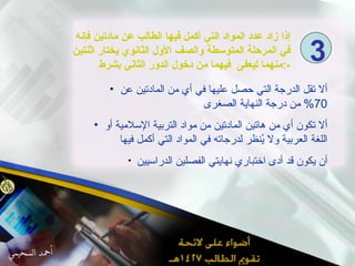 إذا زاد عدد المواد التي أكمل فيها الطالب عن مادتين فإنه في المرحلة المتوسطة والصف الأول الثانوي يختار اثنتين منهما ليعفى  فيهما من دخول الدور الثاني بشرط  :- ألا تقل الدرجة التي حصل عليها في أي من المادتين عن  70%  من درجة النهاية الصغرى ألا تكون أي من هاتين المادتين من مواد التربية الإسلامية أو اللغة العربية ولا يُنظر لدرجاته في المواد التي أكمل فيها أن يكون قد أدى اختباري نهايتي الفصلين الدراسيين  3 