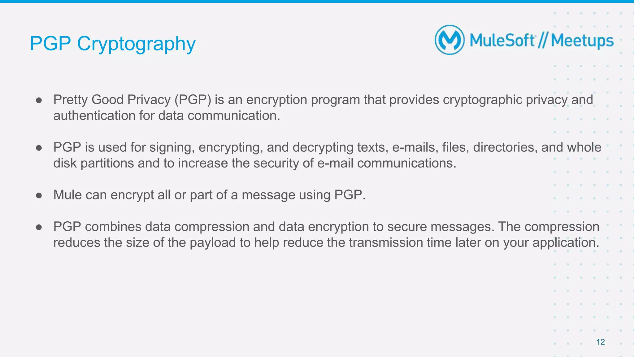 PGP Cryptography
● Pretty Good Privacy (PGP) is an encryption program that provides cryptographic privacy and
authentication for data communication.
● PGP is used for signing, encrypting, and decrypting texts, e-mails, files, directories, and whole
disk partitions and to increase the security of e-mail communications.
● Mule can encrypt all or part of a message using PGP.
● PGP combines data compression and data encryption to secure messages. The compression
reduces the size of the payload to help reduce the transmission time later on your application.
12
 