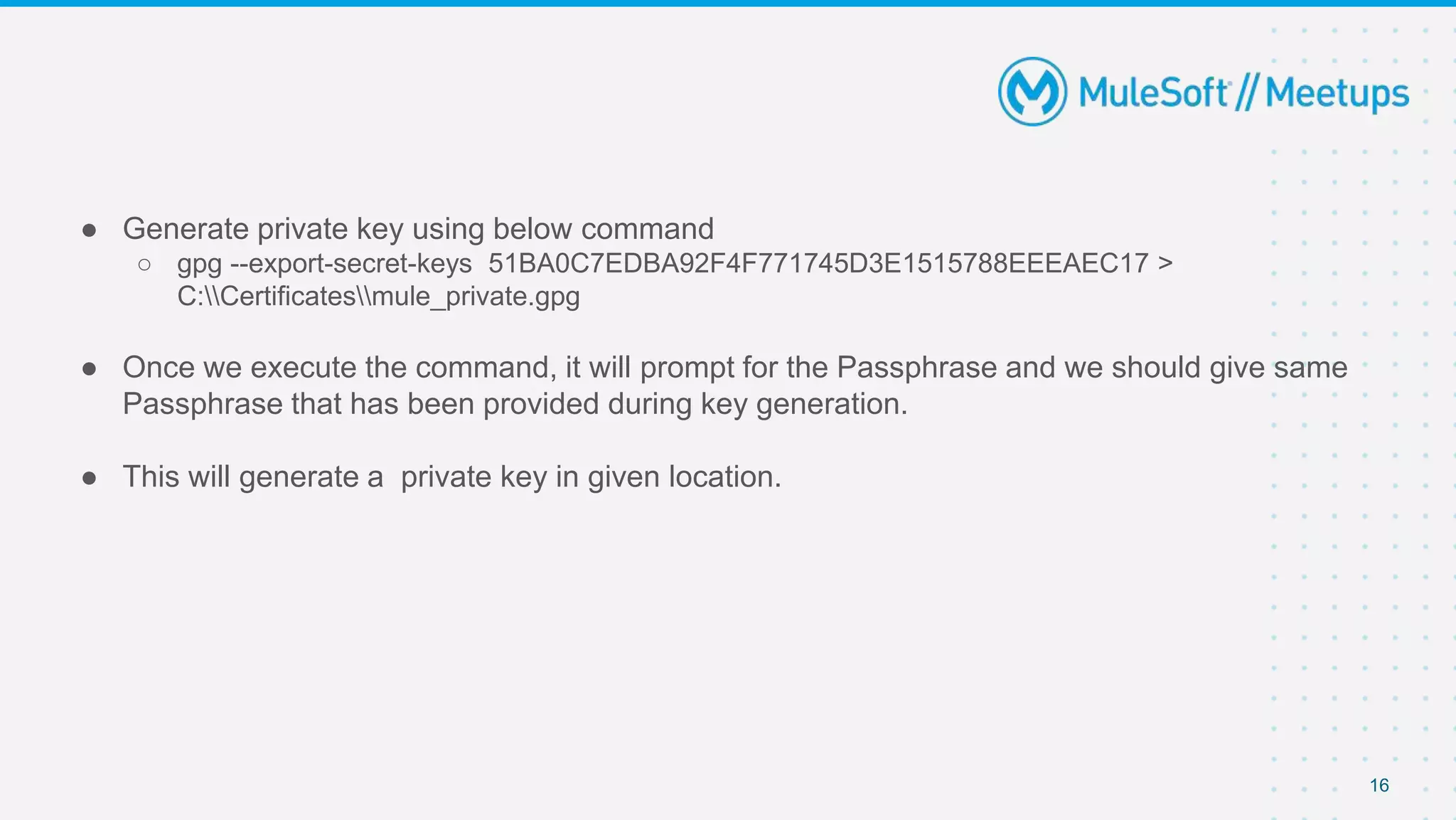 ● Generate private key using below command
○ gpg --export-secret-keys 51BA0C7EDBA92F4F771745D3E1515788EEEAEC17 >
C:Certificatesmule_private.gpg
● Once we execute the command, it will prompt for the Passphrase and we should give same
Passphrase that has been provided during key generation.
● This will generate a private key in given location.
16
 