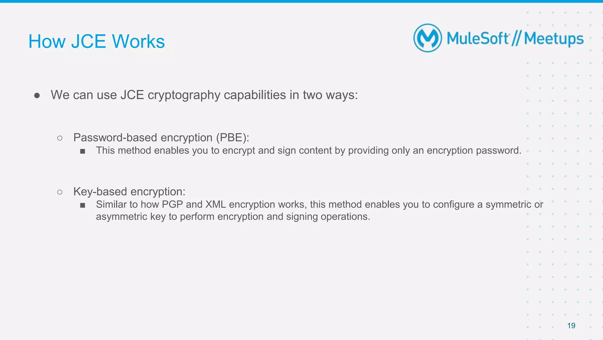 How JCE Works
● We can use JCE cryptography capabilities in two ways:
○ Password-based encryption (PBE):
■ This method enables you to encrypt and sign content by providing only an encryption password.
○ Key-based encryption:
■ Similar to how PGP and XML encryption works, this method enables you to configure a symmetric or
asymmetric key to perform encryption and signing operations.
19
 