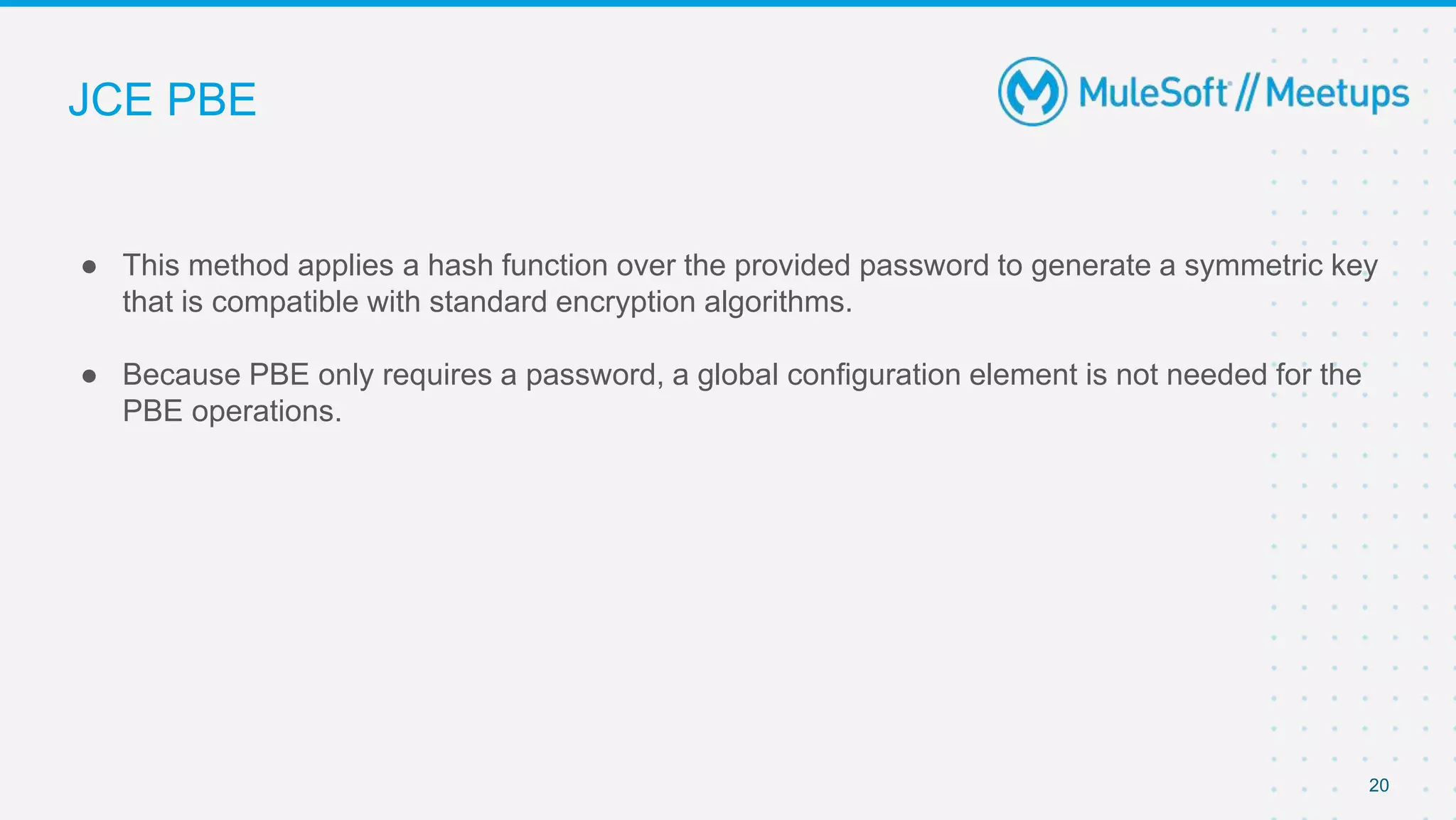 JCE PBE
● This method applies a hash function over the provided password to generate a symmetric key
that is compatible with standard encryption algorithms.
● Because PBE only requires a password, a global configuration element is not needed for the
PBE operations.
20
 