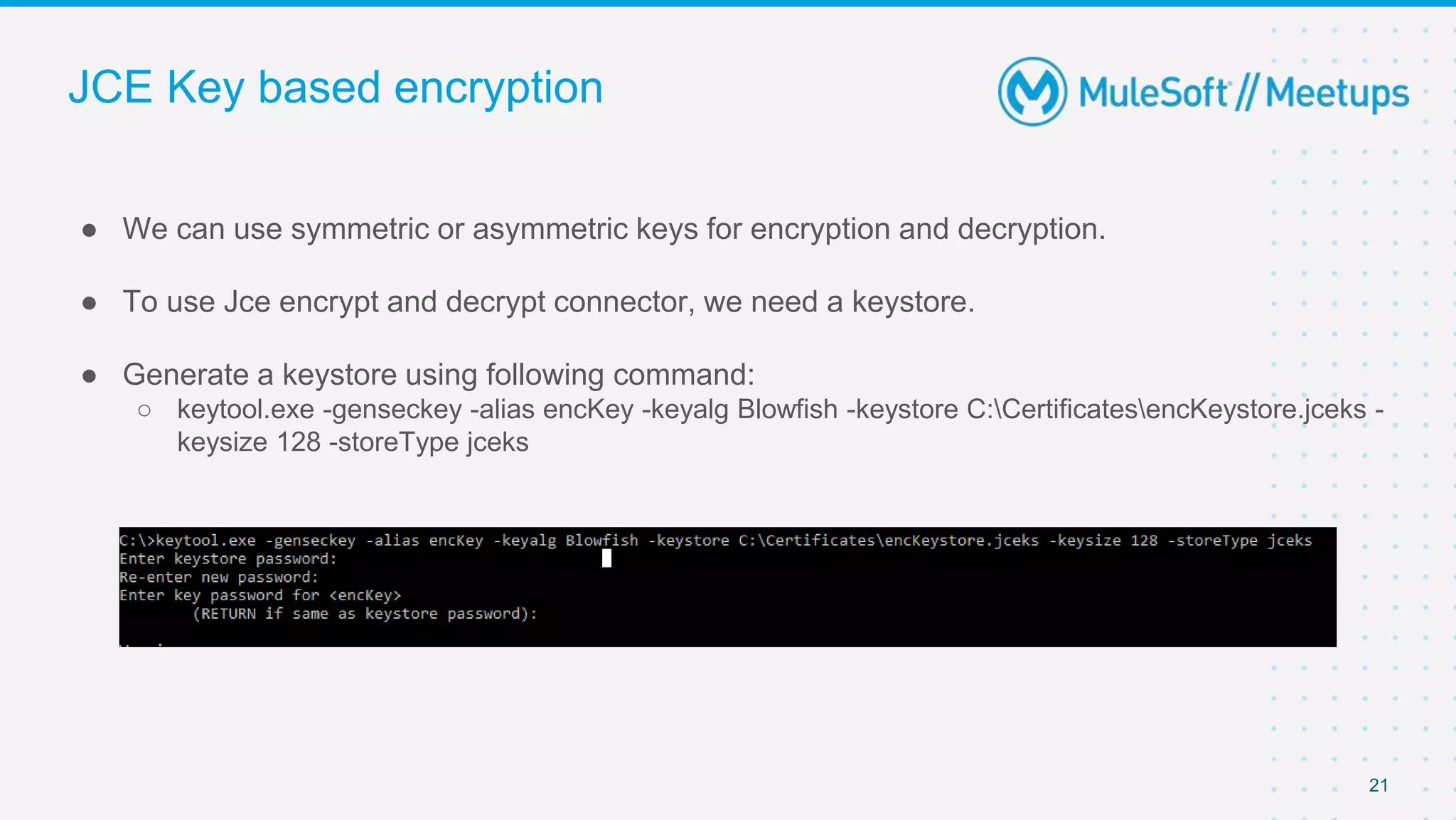 JCE Key based encryption
● We can use symmetric or asymmetric keys for encryption and decryption.
● To use Jce encrypt and decrypt connector, we need a keystore.
● Generate a keystore using following command:
○ keytool.exe -genseckey -alias encKey -keyalg Blowfish -keystore C:CertificatesencKeystore.jceks -
keysize 128 -storeType jceks
21
 
