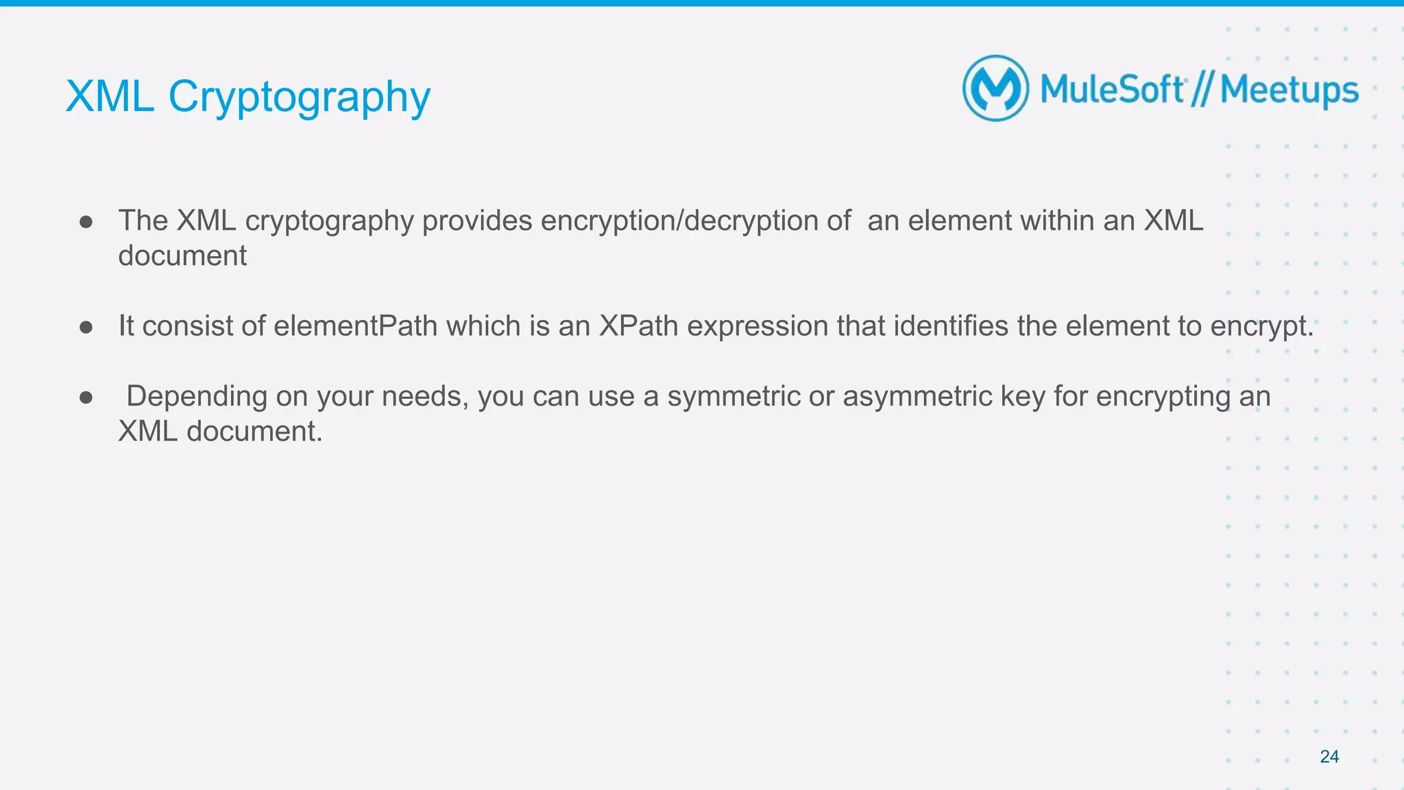 XML Cryptography
● The XML cryptography provides encryption/decryption of an element within an XML
document
● It consist of elementPath which is an XPath expression that identifies the element to encrypt.
● Depending on your needs, you can use a symmetric or asymmetric key for encrypting an
XML document.
24
 
