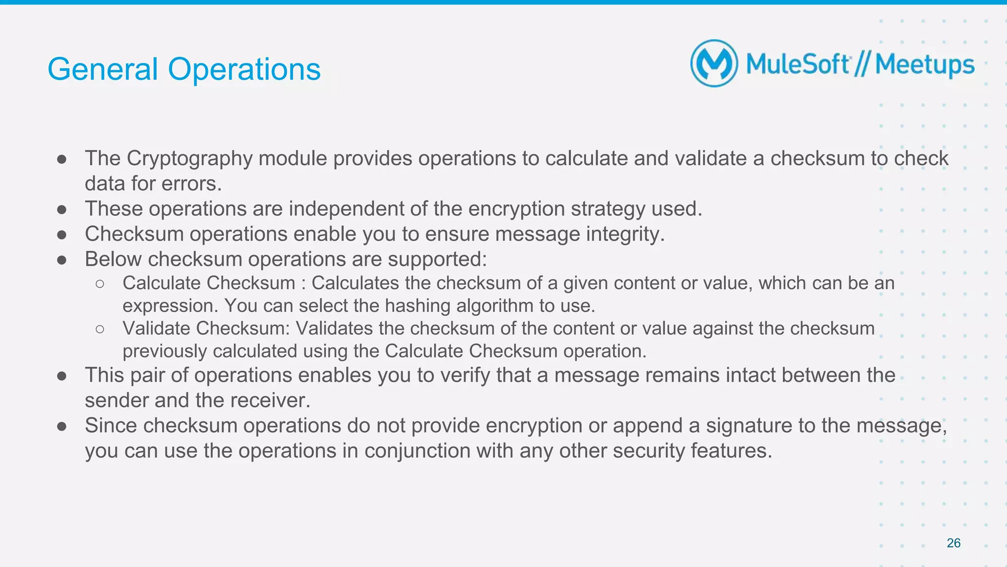 General Operations
● The Cryptography module provides operations to calculate and validate a checksum to check
data for errors.
● These operations are independent of the encryption strategy used.
● Checksum operations enable you to ensure message integrity.
● Below checksum operations are supported:
○ Calculate Checksum : Calculates the checksum of a given content or value, which can be an
expression. You can select the hashing algorithm to use.
○ Validate Checksum: Validates the checksum of the content or value against the checksum
previously calculated using the Calculate Checksum operation.
● This pair of operations enables you to verify that a message remains intact between the
sender and the receiver.
● Since checksum operations do not provide encryption or append a signature to the message,
you can use the operations in conjunction with any other security features.
26
 