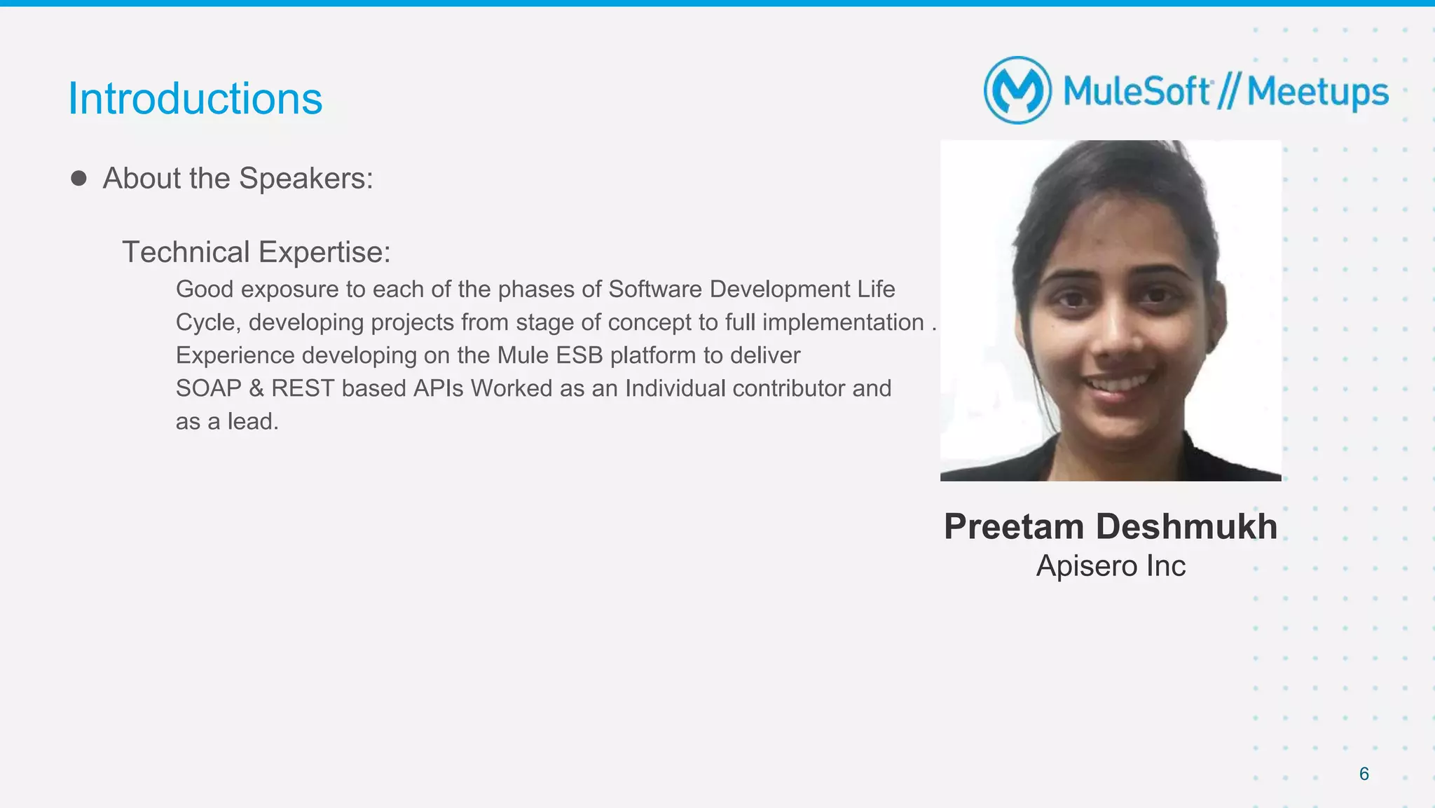 6
● About the Speakers:
Technical Expertise:
Good exposure to each of the phases of Software Development Life
Cycle, developing projects from stage of concept to full implementation .
Experience developing on the Mule ESB platform to deliver
SOAP & REST based APIs Worked as an Individual contributor and
as a lead.
Introductions
Preetam Deshmukh
Apisero Inc
 
