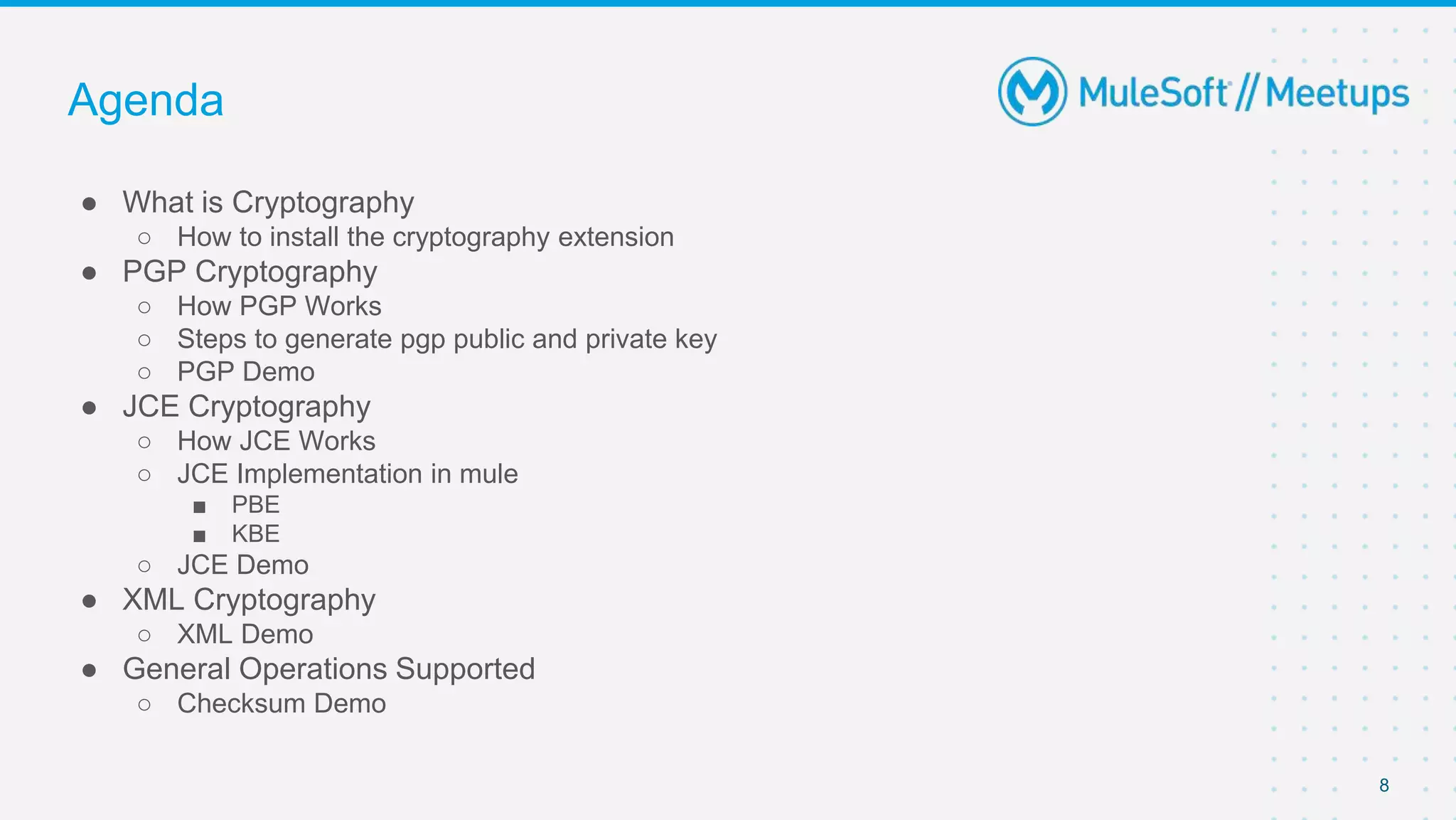 8
● What is Cryptography
○ How to install the cryptography extension
● PGP Cryptography
○ How PGP Works
○ Steps to generate pgp public and private key
○ PGP Demo
● JCE Cryptography
○ How JCE Works
○ JCE Implementation in mule
■ PBE
■ KBE
○ JCE Demo
● XML Cryptography
○ XML Demo
● General Operations Supported
○ Checksum Demo
Agenda
 