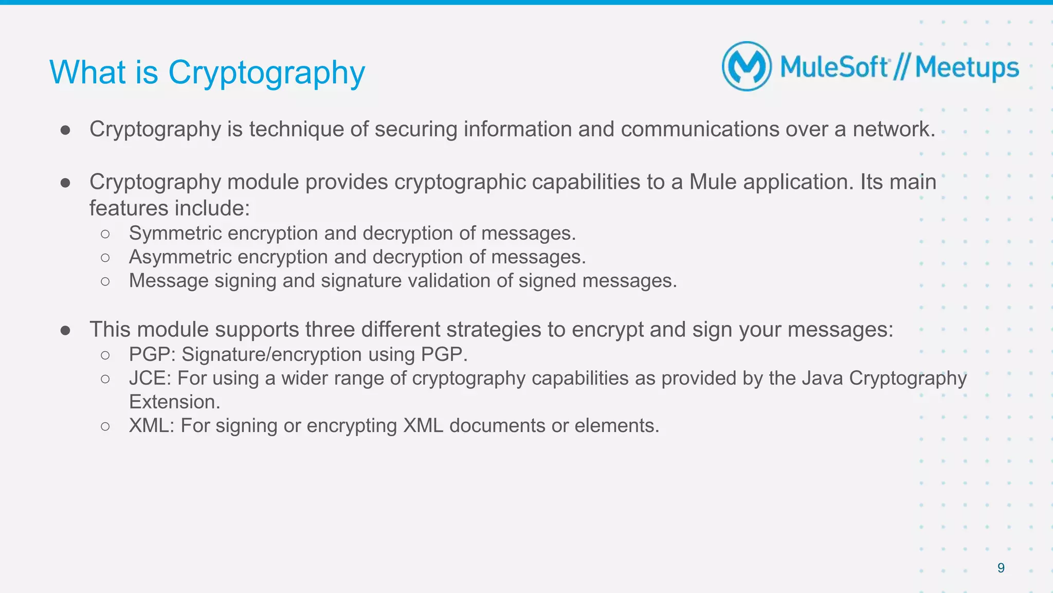 9
● Cryptography is technique of securing information and communications over a network.
● Cryptography module provides cryptographic capabilities to a Mule application. Its main
features include:
○ Symmetric encryption and decryption of messages.
○ Asymmetric encryption and decryption of messages.
○ Message signing and signature validation of signed messages.
● This module supports three different strategies to encrypt and sign your messages:
○ PGP: Signature/encryption using PGP.
○ JCE: For using a wider range of cryptography capabilities as provided by the Java Cryptography
Extension.
○ XML: For signing or encrypting XML documents or elements.
What is Cryptography
 