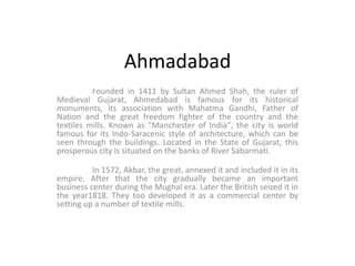 Ahmadabad Founded in 1411 by Sultan Ahmed Shah, the ruler of Medieval Gujarat, Ahmedabad is famous for its historical monuments, its association with Mahatma Gandhi, Father of Nation and the great freedom fighter of the country and the textiles mills. Known as "Manchester of India", the city is world famous for its Indo-Saracenic style of architecture, which can be seen through the buildings. Located in the State of Gujarat, this prosperous city is situated on the banks of River Sabarmati. 	In 1572, Akbar, the great, annexed it and included it in its empire. After that the city gradually became an important business center during the Mughal era. Later the British seized it in the year1818. They too developed it as a commercial center by setting up a number of textile mills. 