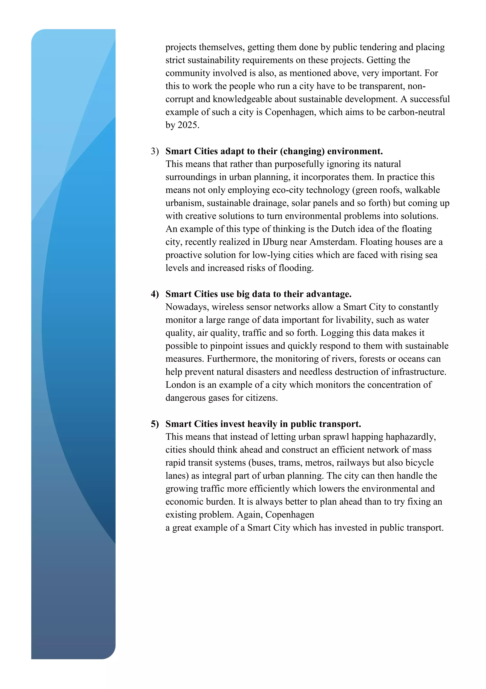 projects themselves, getting them done by public tendering and placing
strict sustainability requirements on these projects. Getting the
community involved is also, as mentioned above, very important. For
this to work the people who run a city have to be transparent, non-
corrupt and knowledgeable about sustainable development. A successful
example of such a city is Copenhagen, which aims to be carbon-neutral
by 2025.
3) Smart Cities adapt to their (changing) environment.
This means that rather than purposefully ignoring its natural
surroundings in urban planning, it incorporates them. In practice this
means not only employing eco-city technology (green roofs, walkable
urbanism, sustainable drainage, solar panels and so forth) but coming up
with creative solutions to turn environmental problems into solutions.
An example of this type of thinking is the Dutch idea of the floating
city, recently realized in IJburg near Amsterdam. Floating houses are a
proactive solution for low-lying cities which are faced with rising sea
levels and increased risks of flooding.
4) Smart Cities use big data to their advantage.
Nowadays, wireless sensor networks allow a Smart City to constantly
monitor a large range of data important for livability, such as water
quality, air quality, traffic and so forth. Logging this data makes it
possible to pinpoint issues and quickly respond to them with sustainable
measures. Furthermore, the monitoring of rivers, forests or oceans can
help prevent natural disasters and needless destruction of infrastructure.
London is an example of a city which monitors the concentration of
dangerous gases for citizens.
5) Smart Cities invest heavily in public transport.
This means that instead of letting urban sprawl happing haphazardly,
cities should think ahead and construct an efficient network of mass
rapid transit systems (buses, trams, metros, railways but also bicycle
lanes) as integral part of urban planning. The city can then handle the
growing traffic more efficiently which lowers the environmental and
economic burden. It is always better to plan ahead than to try fixing an
existing problem. Again, Copenhagen
a great example of a Smart City which has invested in public transport.
 