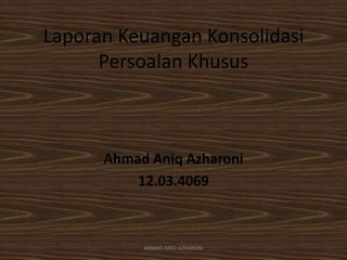 Laporan Keuangan Konsolidasi
Persoalan Khusus
Ahmad Aniq Azharoni
12.03.4069
AHMAD ANIQ AZHARONI
 