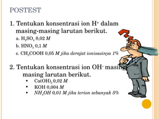 POSTEST 1. Tentukan konsentrasi ion H +  dalam  masing-masing larutan berikut. a. H 2 SO 4  0,02  M b. HNO 3  0,1  M c. CH 3 COOH 0,05  M jika derajat ionisasinya 1% 2. Tentukan konsentrasi ion OH –  masing-  masing larutan berikut. Ca(OH) 2  0,02  M KOH 0,004  M  NH 4 OH 0,01 M jika terion sebanyak 5% 