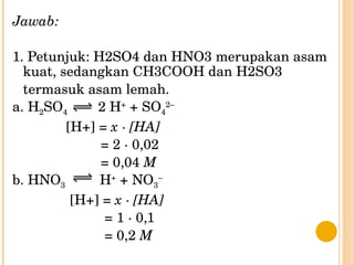 Jawab: 1. Petunjuk: H2SO4 dan HNO3 merupakan asam kuat, sedangkan CH3COOH dan H2SO3 termasuk asam lemah. a. H 2 SO 4   2 H +  + SO 4 2– [H+] =  x · [HA] = 2 · 0,02 = 0,04  M b. HNO 3   H +  + NO 3 – [H+] =  x · [HA] = 1 · 0,1 = 0,2  M 