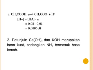 c. CH 3 COOH  CH 3 COO –  + H + [H+] = [HA] ·  α = 0,05 · 0,01 = 0,0005  M 2. Petunjuk: Ca(OH) 2  dan KOH merupakan basa kuat, sedangkan NH 3  termasuk basa lemah. 