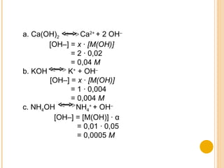 a. Ca(OH) 2   Ca 2+  + 2 OH –   [OH–] =  x · [M(OH)] = 2 · 0,02 = 0,04  M b. KOH  K +  + OH – [OH–] =  x · [M(OH)] = 1 · 0,004 = 0,004  M c. NH 4 OH  NH 4 +  + OH – [OH–] = [M(OH)] ·  α = 0,01 · 0,05 = 0,0005  M 