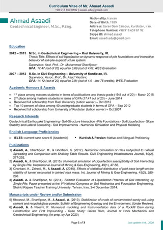 Curriculum Vitae of Mr. Ahmad Asaadi
+98 918 659 8192 | asaadi.edu@gmail.com
Page 1 of 3 Last update: Feb., 2020
Education
2012 – 2015 M.Sc. in Geotechnical Engineering – Razi University, IR.
Thesis Title: Effects of soil liquefaction on dynamic response of pile foundations and interactive
behavior of soil-pile-superstructure system.
Supervisor: Asst. Prof., Dr. Mohammad Sharifipour;
GPA: 17.47 (out of 20) equal to 3.69 (out of 4.0); WES Evaluation
2007 – 2012 B.Sc. in Civil Engineering – University of Kurdistan, IR.
Supervisor: Assoc. Prof., Dr. Azad Yazdani;
GPA: 14.12 (out of 20) equal to 2.81 (out of 4.0 - last 75 credits); WES Evaluation
Academic Honours & Awards
 1st
place among masters students in terms of publications and thesis grade (19.8 out of 20) – March 2015
 2nd
place among masters students in terms of GPA (17.47 out of 20) – June 2014
 Received full scholarship from Razi University (tuition waiver) – Oct 2012
 Top 10 percent of class among 40 undergraduate students in terms of GPA – Sep 2012
 Received full scholarship from University of Kurdistan (tuition waiver) – Oct 2007
Research Interests
Geotechnical Earthquake Engineering - Soil-Structure Interaction - Pile Foundations - Soil Liquefaction - Slope
Stability and Lateral Spreading - Soil Improvements - Numerical Simulation and Physical Modeling
English Language Proficiencies
 IELTS: current band score 6 (Academic) • Kurdish & Persian: Native and Bilingual Proficiency.
Publications
1) Asaadi, A., Sharifipour, M., & Ghorbani, K. (2017). Numerical Simulation of Piles Subjected to Lateral
Spreading and Comparison with Shaking Table Results. Civil Engineering Infrastructures Journal, 50(2),
277-292.
2) Asaadi, A., & Sharifipour, M. (2015). Numerical simulation of Liquefaction susceptibility of Soil Interacting
by Single Pile. International Journal of Mining & Geo-Engineering, 49(1), 47-56.
3) Ghorbani, K., Zahedi, M., & Asaadi, A. (2015). Effects of statistical distribution of joint trace length on the
stability of tunnel excavated in jointed rock mass. Int. Journal of Mining & Geo-Engineering, 49(2), 289-
296.
4) Asaadi, A. & Sharifipour, M. (2014). Seismic Evaluation of Liquefaction Potential of Soil Interacting by
Single Pile. Paper presented at the 1st
National Congress on Soil Mechanics and Foundation Engineering,
Shahid Rajaee Teacher Training University, Tehran, Iran, 3-4 December 2014.
Manuscripts under Review and/or Submission
5) Khosravi, M., Sharifipour, M., & Asaadi, A. (2019). Stabilization of crude oil contaminated sandy soil using
cement and recycled glass powder. Bulletin of Engineering Geology and the Environment, (Under Review).
6) Asaadi, A. & Naeimi, P. Numerical modeling and Instrumentation data of a Rockfill Dam during
Construction and First Impounding - Case Study: Garan Dam, Journal of Rock Mechanics and
Geotechnical Engineering, (In prep. by Apr 2020)
Ahmad Asaadi
Geotechnical Engineer, M.Sc., P.Eng.
Nationality: Iranian
Date of Birth: 1989
Address: Garan Dam Campus, Kurdistan, Iran.
Telephone Number: +98 918 659 81 92
Skype ID: ahmad.asaadi
Email: asaadi.edu@gmail.com
 